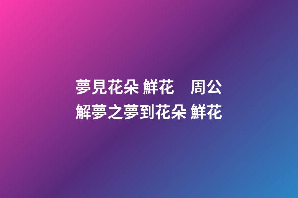 夢見花朵 鮮花　周公解夢之夢到花朵 鮮花